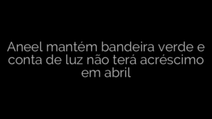 ​Aneel mantém bandeira verde e conta de luz não terá acréscimo em abril 